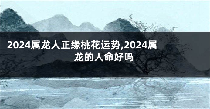 2024属龙人正缘桃花运势,2024属龙的人命好吗