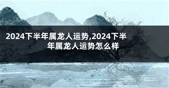 2024下半年属龙人运势,2024下半年属龙人运势怎么样