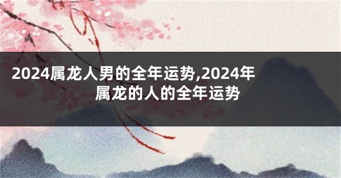 2024属龙人男的全年运势,2024年属龙的人的全年运势