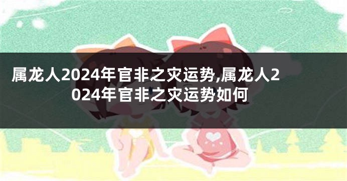 属龙人2024年官非之灾运势,属龙人2024年官非之灾运势如何