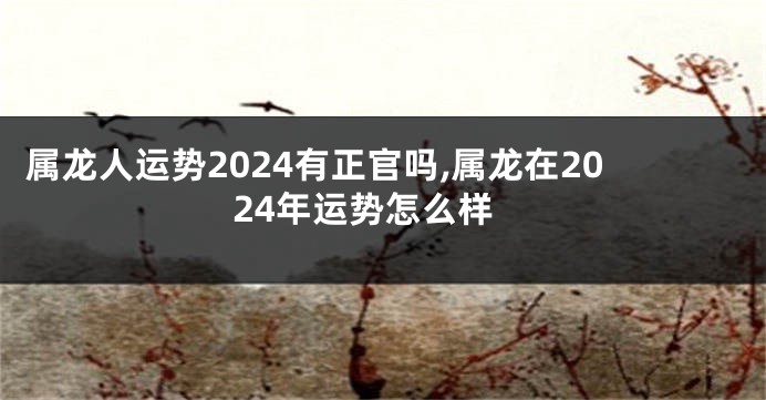 属龙人运势2024有正官吗,属龙在2024年运势怎么样