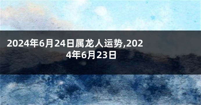 2024年6月24日属龙人运势,2024年6月23日