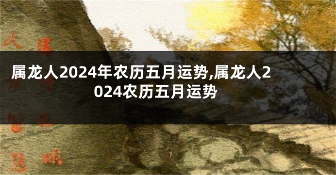 属龙人2024年农历五月运势,属龙人2024农历五月运势