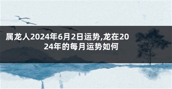 属龙人2024年6月2日运势,龙在2024年的每月运势如何