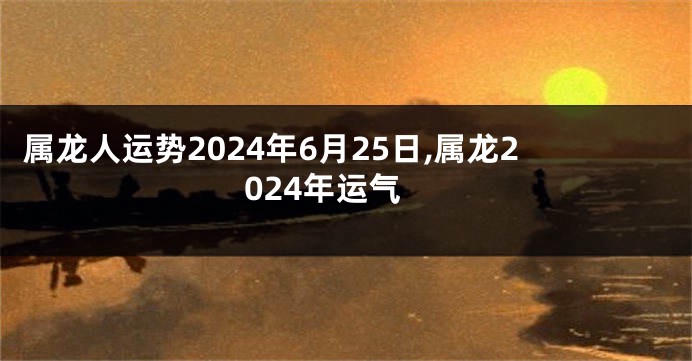 属龙人运势2024年6月25日,属龙2024年运气