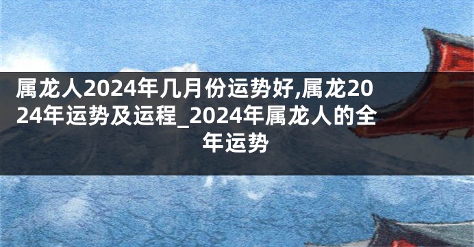 属龙人2024年几月份运势好,属龙2024年运势及运程_2024年属龙人的全年运势