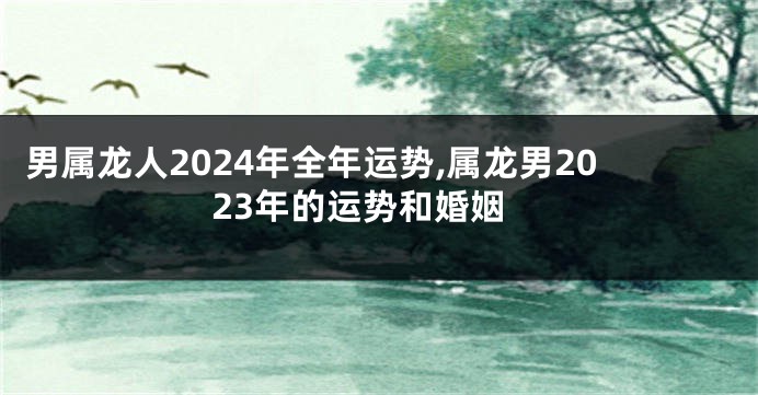 男属龙人2024年全年运势,属龙男2023年的运势和婚姻