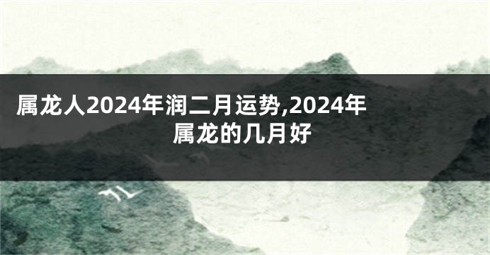 属龙人2024年润二月运势,2024年属龙的几月好