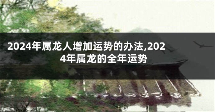 2024年属龙人增加运势的办法,2024年属龙的全年运势