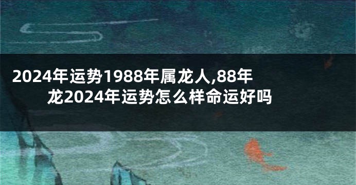 2024年运势1988年属龙人,88年龙2024年运势怎么样命运好吗