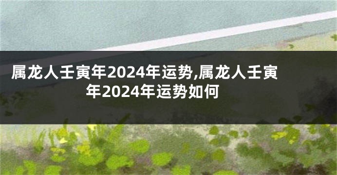 属龙人壬寅年2024年运势,属龙人壬寅年2024年运势如何