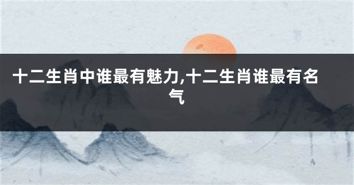 十二生肖中谁最有魅力,十二生肖谁最有名气