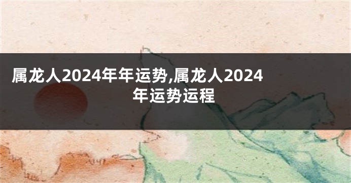 属龙人2024年年运势,属龙人2024年运势运程