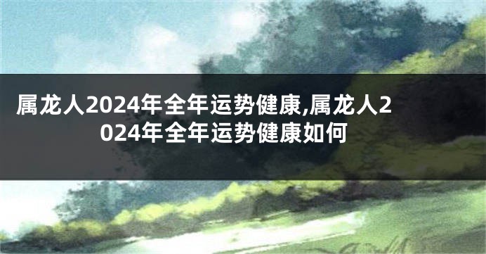 属龙人2024年全年运势健康,属龙人2024年全年运势健康如何