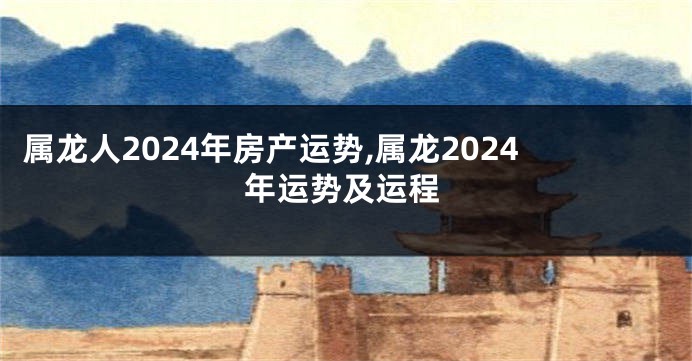 属龙人2024年房产运势,属龙2024年运势及运程