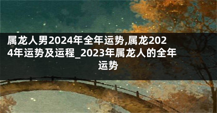 属龙人男2024年全年运势,属龙2024年运势及运程_2023年属龙人的全年运势