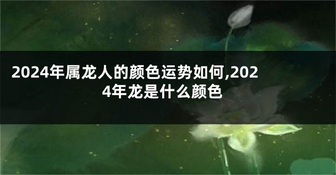 2024年属龙人的颜色运势如何,2024年龙是什么颜色