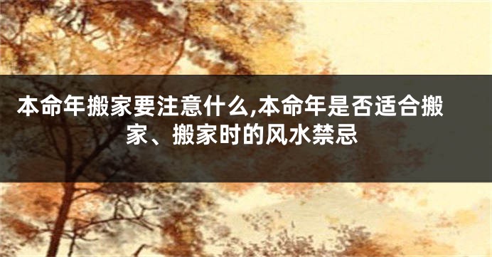 本命年搬家要注意什么,本命年是否适合搬家、搬家时的风水禁忌