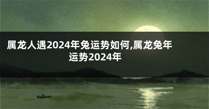 属龙人遇2024年兔运势如何,属龙兔年运势2024年