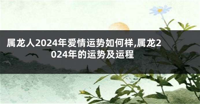 属龙人2024年爱情运势如何样,属龙2024年的运势及运程