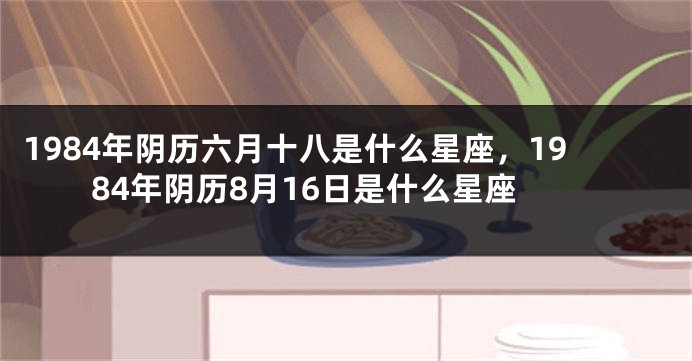 1984年阴历六月十八是什么星座，1984年阴历8月16日是什么星座