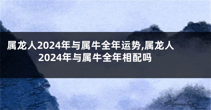 属龙人2024年与属牛全年运势,属龙人2024年与属牛全年相配吗