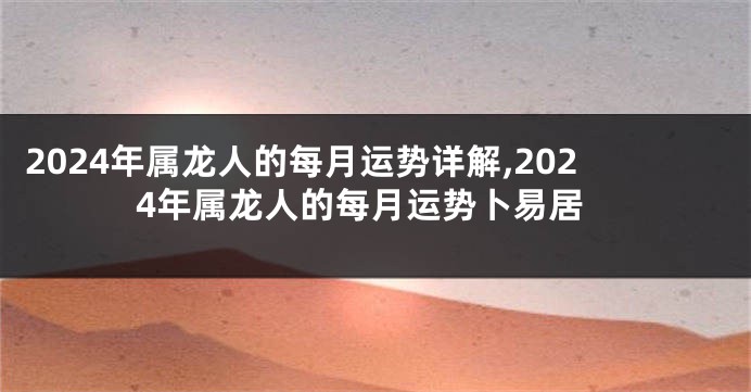 2024年属龙人的每月运势详解,2024年属龙人的每月运势卜易居