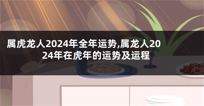 属虎龙人2024年全年运势,属龙人2024年在虎年的运势及运程