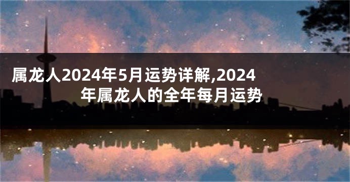 属龙人2024年5月运势详解,2024年属龙人的全年每月运势