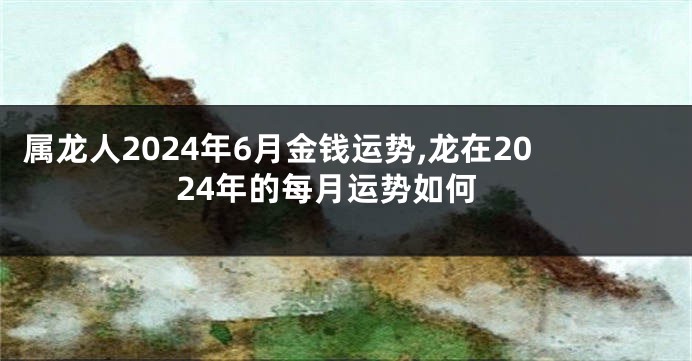 属龙人2024年6月金钱运势,龙在2024年的每月运势如何