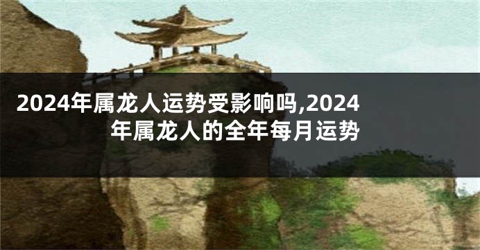 2024年属龙人运势受影响吗,2024年属龙人的全年每月运势