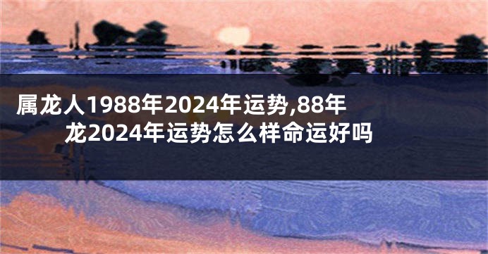 属龙人1988年2024年运势,88年龙2024年运势怎么样命运好吗