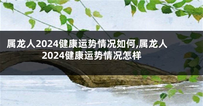 属龙人2024健康运势情况如何,属龙人2024健康运势情况怎样