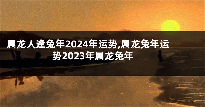 属龙人逢兔年2024年运势,属龙兔年运势2023年属龙兔年