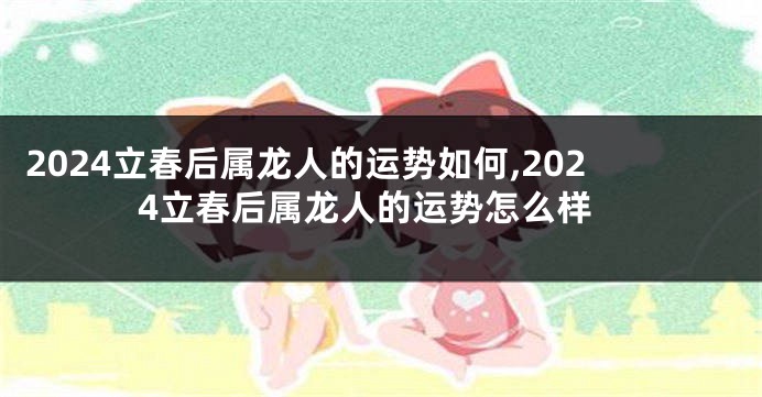 2024立春后属龙人的运势如何,2024立春后属龙人的运势怎么样