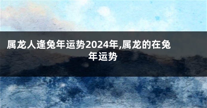 属龙人逢兔年运势2024年,属龙的在兔年运势