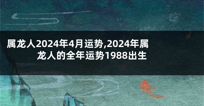 属龙人2024年4月运势,2024年属龙人的全年运势1988出生