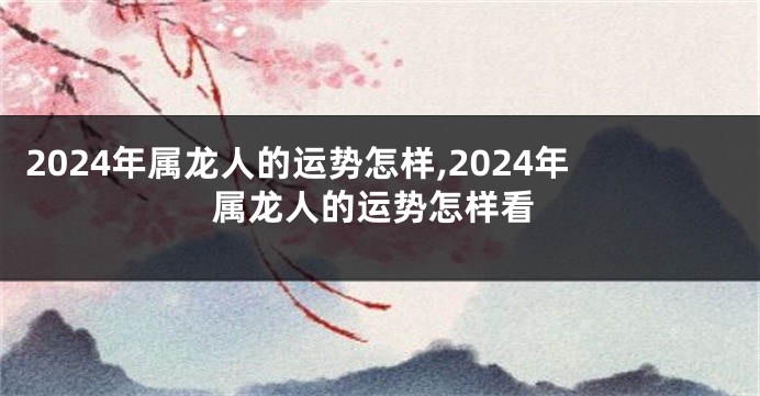 2024年属龙人的运势怎样,2024年属龙人的运势怎样看