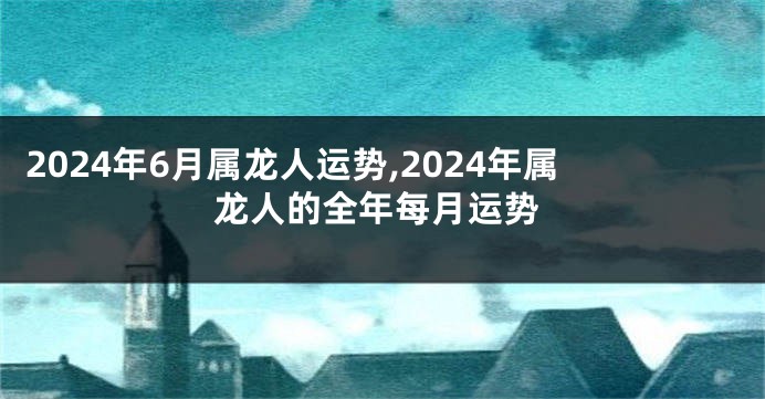 2024年6月属龙人运势,2024年属龙人的全年每月运势