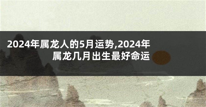 2024年属龙人的5月运势,2024年属龙几月出生最好命运