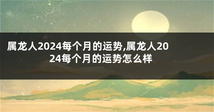 属龙人2024每个月的运势,属龙人2024每个月的运势怎么样