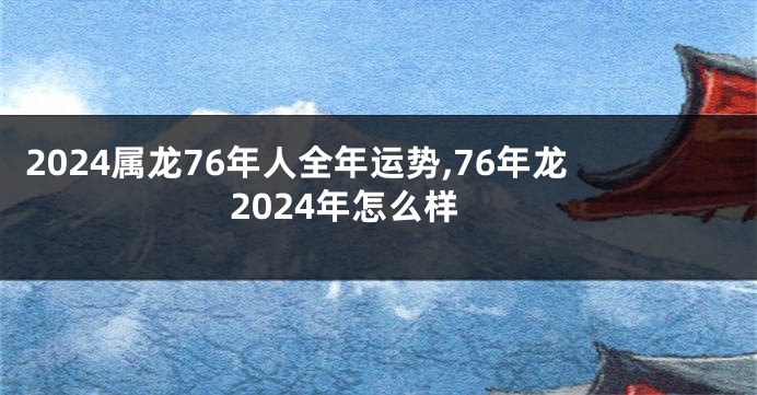 2024属龙76年人全年运势,76年龙2024年怎么样