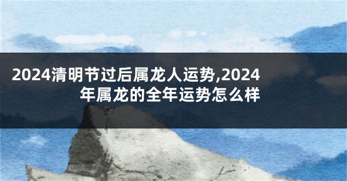 2024清明节过后属龙人运势,2024年属龙的全年运势怎么样