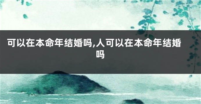 可以在本命年结婚吗,人可以在本命年结婚吗