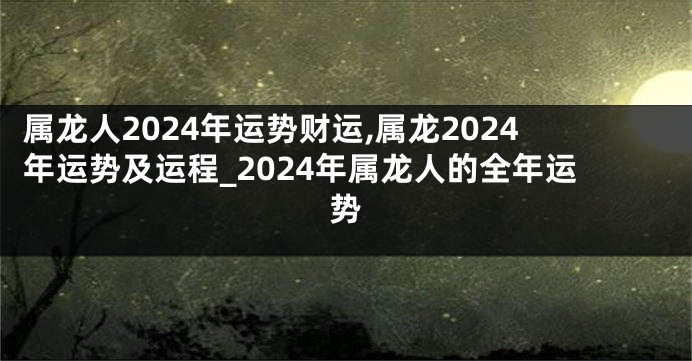 属龙人2024年运势财运,属龙2024年运势及运程_2024年属龙人的全年运势