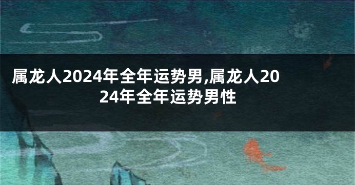 属龙人2024年全年运势男,属龙人2024年全年运势男性