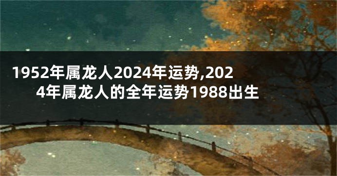 1952年属龙人2024年运势,2024年属龙人的全年运势1988出生