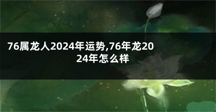 76属龙人2024年运势,76年龙2024年怎么样