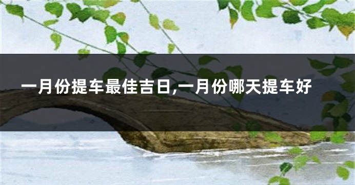 一月份提车最佳吉日,一月份哪天提车好