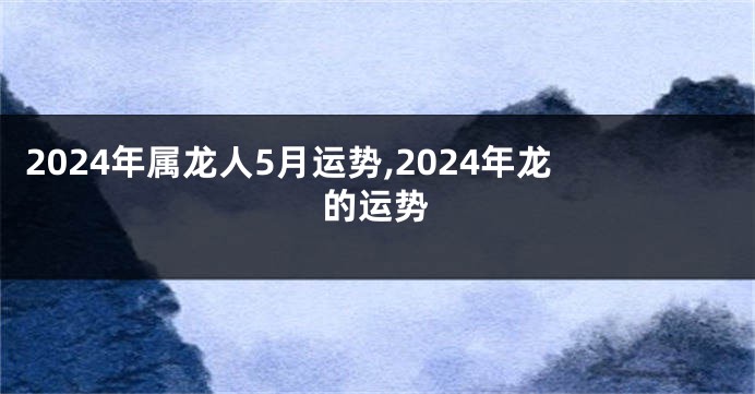 2024年属龙人5月运势,2024年龙的运势